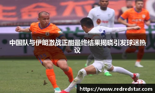 中国队与伊朗激战正酣最终结果揭晓引发球迷热议