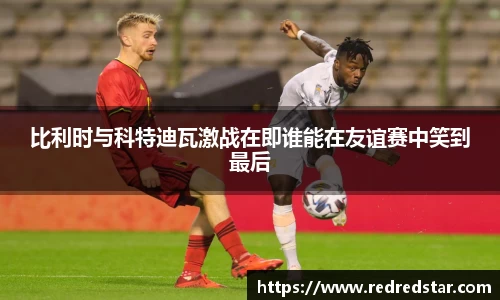 比利时与科特迪瓦激战在即谁能在友谊赛中笑到最后