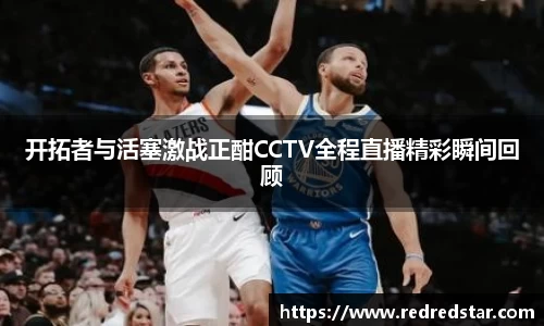 开拓者与活塞激战正酣CCTV全程直播精彩瞬间回顾