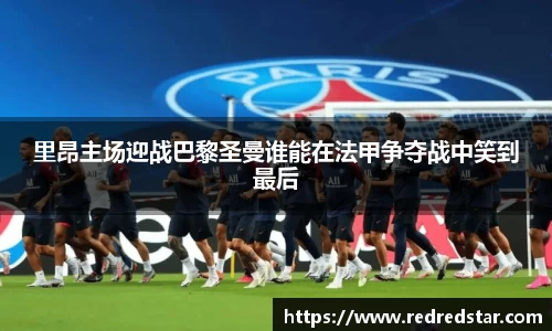 里昂主场迎战巴黎圣曼谁能在法甲争夺战中笑到最后