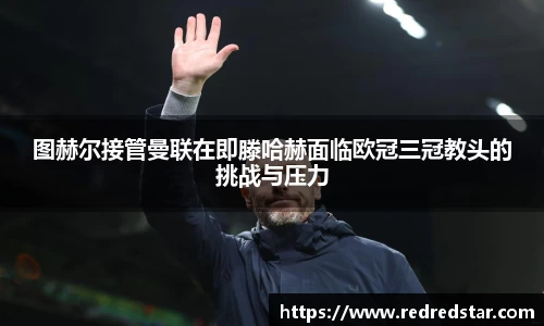 图赫尔接管曼联在即滕哈赫面临欧冠三冠教头的挑战与压力