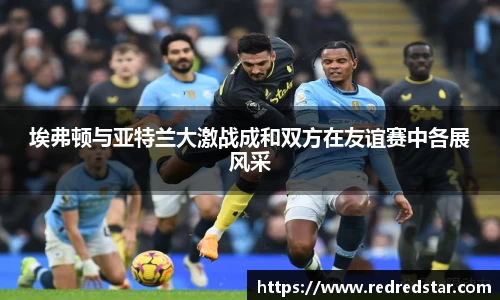 埃弗顿与亚特兰大激战成和双方在友谊赛中各展风采