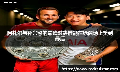 阿扎尔与孙兴慜的巅峰对决谁能在绿茵场上笑到最后