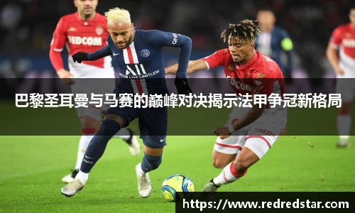 巴黎圣耳曼与马赛的巅峰对决揭示法甲争冠新格局