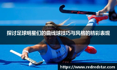 探讨足球明星们的曲线球技巧与风格的精彩表现